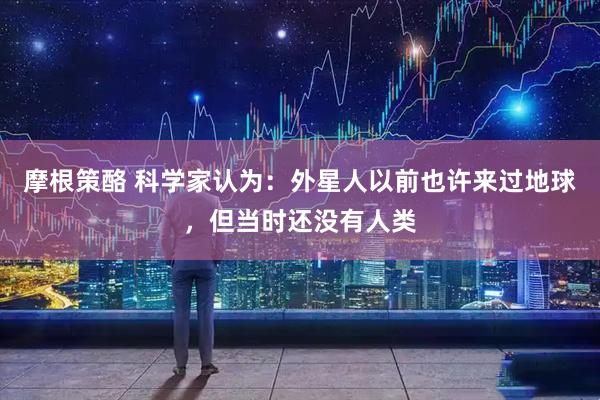 摩根策酪 科学家认为：外星人以前也许来过地球，但当时还没有人类