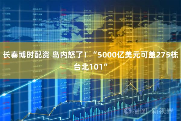 长春博时配资 岛内怒了！“5000亿美元可盖275栋台北101”