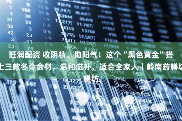 旺润配资 收阴精、助阳气！这个“黑色黄金”搭上三款冬令食材，温和滋补，适合全家人｜岭南药膳坊