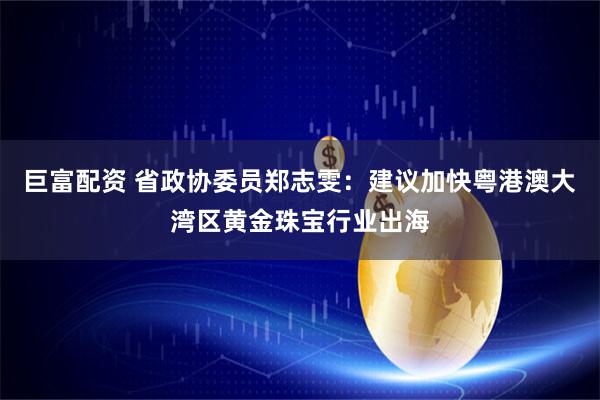 巨富配资 省政协委员郑志雯：建议加快粤港澳大湾区黄金珠宝行业出海