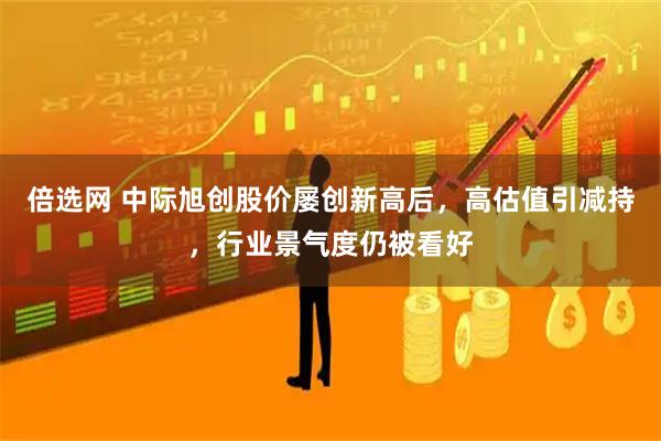 倍选网 中际旭创股价屡创新高后，高估值引减持，行业景气度仍被看好