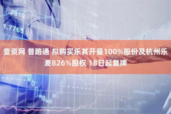 壹资网 普路通 拟购买乐其开曼100%股份及杭州乐麦826%股权 18日起复牌