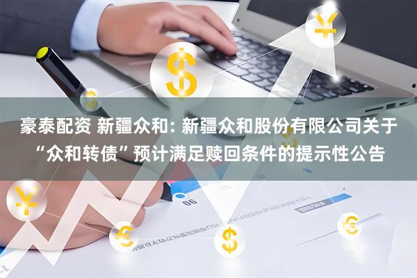 豪泰配资 新疆众和: 新疆众和股份有限公司关于“众和转债”预计满足赎回条件的提示性公告