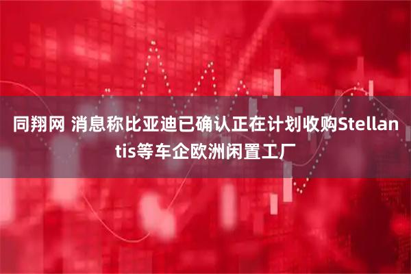 同翔网 消息称比亚迪已确认正在计划收购Stellantis等车企欧洲闲置工厂
