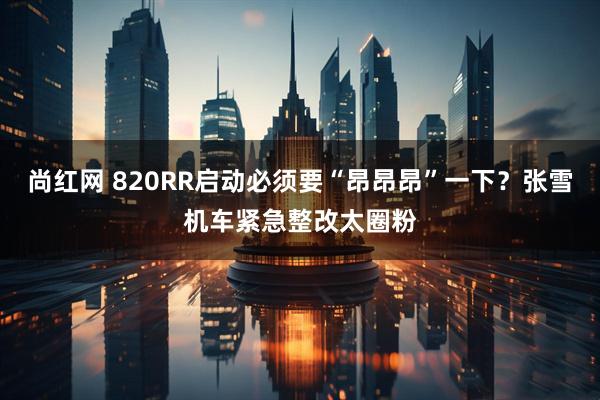 尚红网 820RR启动必须要“昂昂昂”一下？张雪机车紧急整改太圈粉