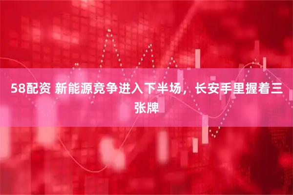 58配资 新能源竞争进入下半场,长安手里握着三张牌