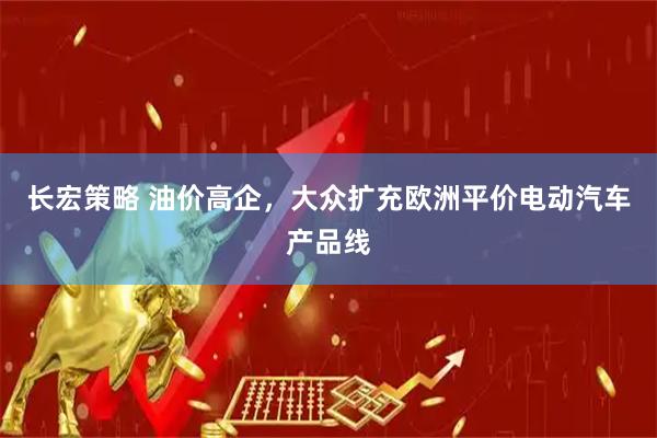 长宏策略 油价高企,大众扩充欧洲平价电动汽车产品线